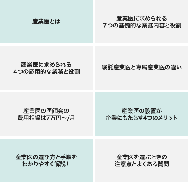 産業医とは？　産業医に求められる７つの基礎的な業務内容と役割　産業医に求められる４つの応用的な業務と役割　嘱託産業医と専属産業医の違い　産業医の医師会の費用相場は7万円〜/月　産業医の設置が企業にもたらす4つのメリット　産業医の選び方と手順をわかりやすく解説！　産業医を選ぶときの注意点とよくある質問